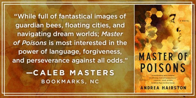 While full of fantastical images of guardian bees, floating cities, and navigating dream worlds; Master of Poisons is most interested in the power of language, forgiveness, and perseverance against all odds." — Caleb Masters, Bookmarks, NC